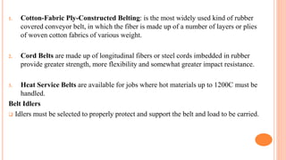 1. Cotton-Fabric Ply-Constructed Belting: is the most widely used kind of rubber
covered conveyor belt, in which the fiber is made up of a number of layers or plies
of woven cotton fabrics of various weight.
2. Cord Belts are made up of longitudinal fibers or steel cords imbedded in rubber
provide greater strength, more flexibility and somewhat greater impact resistance.
3. Heat Service Belts are available for jobs where hot materials up to 1200C must be
handled.
Belt Idlers
 Idlers must be selected to properly protect and support the belt and load to be carried.
 