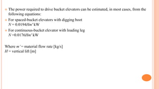  The power required to drive bucket elevators can be estimated, in most cases, from the
following equations:
 For spaced-bucket elevators with digging boot
N = 0.0194Hm' kW
 For continuous-bucket elevator with loading leg
N =0.0176Hm' kW
Where m’= material flow rate [kg/s]
H = vertical lift [m]
 