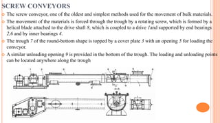 SCREW CONVEYORS
 The screw conveyor, one of the oldest and simplest methods used for the movement of bulk materials.
 The movement of the materials is forced through the trough by a rotating screw, which is formed by a
helical blade attached to the drive shaft 8, which is coupled to a drive 1and supported by end bearings
2,6 and by inner bearings 4.
 The trough 7 of the round-bottom shape is topped by a cover plate 3 with an opening 5 for loading the
conveyor.
 A similar unloading opening 9 is provided in the bottom of the trough. The loading and unloading points
can be located anywhere along the trough
 