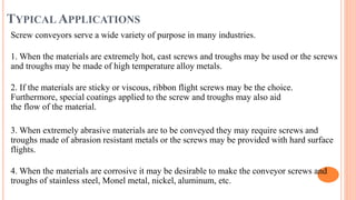 TYPICAL APPLICATIONS
Screw conveyors serve a wide variety of purpose in many industries.
1. When the materials are extremely hot, cast screws and troughs may be used or the screws
and troughs may be made of high temperature alloy metals.
2. If the materials are sticky or viscous, ribbon flight screws may be the choice.
Furthermore, special coatings applied to the screw and troughs may also aid
the flow of the material.
3. When extremely abrasive materials are to be conveyed they may require screws and
troughs made of abrasion resistant metals or the screws may be provided with hard surface
flights.
4. When the materials are corrosive it may be desirable to make the conveyor screws and
troughs of stainless steel, Monel metal, nickel, aluminum, etc.
 