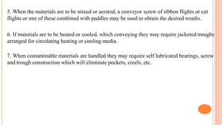 5. When the materials are to be mixed or aerated, a conveyor screw of ribbon flights or cut
flights or one of these combined with paddles may be used to obtain the desired results.
6. If materials are to be heated or cooled, which conveying they may require jacketed troughs
arranged for circulating heating or cooling media.
7. When contaminable materials are handled they may require self lubricated bearings, screw
and trough construction which will eliminate pockets, creels, etc.
 