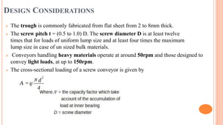 DESIGN CONSIDERATIONS
 The trough is commonly fabricated from flat sheet from 2 to 8mm thick.
 The screw pitch t = (0.5 to 1.0) D. The screw diameter D is at least twelve
times that for loads of uniform lump size and at least four times the maximum
lump size in case of un sized bulk materials.
 Conveyors handling heavy materials operate at around 50rpm and those designed to
convey light loads, at up to 150rpm.
 The cross-sectional loading of a screw conveyor is given by
 