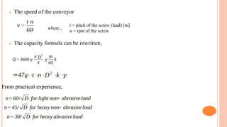  The speed of the conveyor
 The capacity formula can be rewritten,
where ,
t = pitch of the screw (lead) [m]
n = rpm of the screw
From practical experience,
 