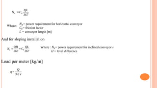 Where:
𝑁ℎ= power requirement for horizontal conveyor
𝐶𝑜= friction factor
L = conveyor length [m]
And for sloping installation
Where : 𝑁𝑠= power requirement for inclined conveyor s
H = level difference
Load per meter [kg/m]
 