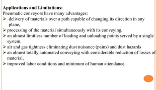 Applications and Limitations:
Pneumatic conveyors have many advantages:
 delivery of materials over a path capable of changing its direction in any
plane,
 processing of the material simultaneously with its conveying,
 an almost limitless number of loading and unloading points served by a single
system,
 air and gas tightness eliminating dust nuisance (pains) and dust hazards
 an almost totally automated conveying with considerable reduction of losses of
material,
 improved labor conditions and minimum of human attendance.
 