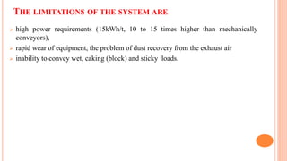 THE LIMITATIONS OF THE SYSTEM ARE
 high power requirements (15kWh/t, 10 to 15 times higher than mechanically
conveyors),
 rapid wear of equipment, the problem of dust recovery from the exhaust air
 inability to convey wet, caking (block) and sticky loads.
 