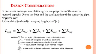 DESIGN CONSIDERATIONS
In pneumatic conveyor calculations given are properties of the material,
required capacity Q tons per hour and the configuration of the conveying pipe.
Required are:
1. Calculated (reduced) conveying length, Lred [m]
 