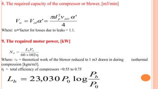 8. The required capacity of the compressor or blower, [m3/min]
Where: ='factor for losses due to leaks = 1.1.
9. The required motor power, [kW]
Where: Lb = theoretical work of the blower reduced to 1 m3 drawn in during isothermal
compression [kgm/m3].
 = total efficiency of compressors =0.55 to 0.75
 