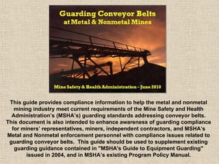 This guide provides compliance information to help the metal and nonmetal
mining industry meet current requirements of the Mine Safety and Health
Administration’s (MSHA’s) guarding standards addressing conveyor belts.
This document is also intended to enhance awareness of guarding compliance
for miners’ representatives, miners, independent contractors, and MSHA’s
Metal and Nonmetal enforcement personnel with compliance issues related to
guarding conveyor belts. This guide should be used to supplement existing
guarding guidance contained in "MSHA's Guide to Equipment Guarding"
issued in 2004, and in MSHA’s existing Program Policy Manual.
 