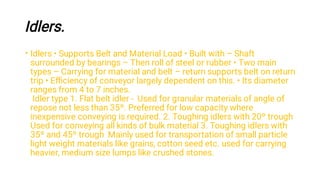 Idlers.
• Idlers • Supports Belt and Material Load • Built with – Shaft
surrounded by bearings – Then roll of steel or rubber • Two main
types – Carrying for material and belt – return supports belt on return
trip • Eﬃciency of conveyor largely dependent on this. • Its diameter
ranges from 4 to 7 inches.
Idler type 1. Flat belt idler - Used for granular materials of angle of
repose not less than 35º. Preferred for low capacity where
inexpensive conveying is required. 2. Toughing idlers with 20º trough
Used for conveying all kinds of bulk material 3. Toughing idlers with
35º and 45º trough Mainly used for transportation of small particle
light weight materials like grains, cotton seed etc. used for carrying
heavier, medium size lumps like crushed stones.
 
