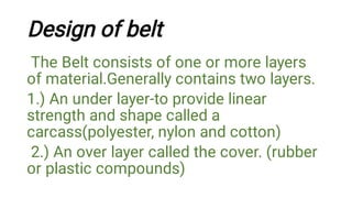 Design of belt
The Belt consists of one or more layers
of material.Generally contains two layers.
1.) An under layer-to provide linear
strength and shape called a
carcass(polyester, nylon and cotton)
2.) An over layer called the cover. (rubber
or plastic compounds)
 