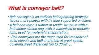 What is conveyor belt?
•
•
•
Belt conveyor is an endless belt operating between
two or more pulleys with its load supported on idlers.
A belt conveyor is rubber or textile structure with a
belt shape closed ring, with a vulcanized or metallic
joint, used for material transportation.
Belt conveyors are the most used for transport of
solid objects and bulk materials at great speed,
covering great distances (up to 30 km ) .
 