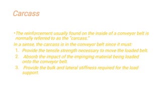 Carcass
•
1.
2.
3.
The reinforcement usually found on the inside of a conveyor belt is
normally referred to as the “carcass.”
In a sense, the carcass is in the conveyor belt since it must:
Provide the tensile strength necessary to move the loaded belt.
Absorb the impact of the impinging material being loaded
onto the conveyor belt.
Provide the bulk and lateral stiffness required for the load
support.
 