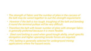 •
•
•
•
•
The strength of fabric and the number of plies in the carcass of
the belt may be varied together to suit the strength requirement.
However if the belt is too tough, troughing of the belt and bending
it round the terminal pulleys will be very diﬃcult.
Therefore the belt with lesser number of plies with stronger fabric
is generally preferred because it is more ﬂexible.
Steel cord belting is used when good trough ability, small speciﬁc
elongation and higher operating tensile forces are required.
PVC belting is generally selected for underground mining
applications where ﬁre hazard exists.
 