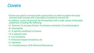 Covers
•
•
•
•
•
•
•
•
•
•
Covers are used in conveyor belt constructions in order to protect the base
conveyor belt carcass and, if possible, to extend its service life.
In addition, covers do provide the ﬁnished belt with a wide variety of desirable
properties, including the following:
A. Textures To increase friction To increase inclination To control product
B. Cleanability
C. A speciﬁc coeﬃcient of friction
D. A speciﬁc color
E. Cut resistance
F. Enhanced impact resistance, etc.
G. Hardness
H. Fire Resistance, Oil & Chemical Resistance
 