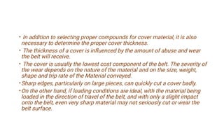 •
•
•
•
•
In addition to selecting proper compounds for cover material, it is also
necessary to determine the proper cover thickness.
The thickness of a cover is inﬂuenced by the amount of abuse and wear
the belt will receive.
The cover is usually the lowest cost component of the belt. The severity of
the wear depends on the nature of the material and on the size, weight,
shape and trip rate of the Material conveyed.
Sharp edges, particularly on large pieces, can quickly cut a cover badly.
On the other hand, if loading conditions are ideal, with the material being
loaded in the direction of travel of the belt, and with only a slight impact
onto the belt, even very sharp material may not seriously cut or wear the
belt surface.
 