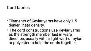 Cord fabrics
•
•
Filaments of Kevlar yarns have only 1.5
denier linear density.
The cord constructions use Kevlar yarns
as the strength member laid in warp
direction, usually with a light weft of nylon
or polyester to hold the cords together.
 