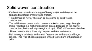 Solid woven construction
•
•
•
•
•
Kevlar ﬁbres have disadvantage of being brittle, and they can be
damaged by lateral pressure and friction.
This demerit of Kevlar ﬁbre can be overcome by solid woven
construction.
The solid woven construction causes the kevlar warp to go through
crimp, resulting in a higher elongation break. Because of the heavier
construction, belt breaking strengths of up to 4000 kN/m are achievable.
These constructions have high impact and tear resistance.
Belt joining is achieved with metal fasteners or with standard ﬁnger
splices. This type of construction is limited to medium or high tension
belts
 