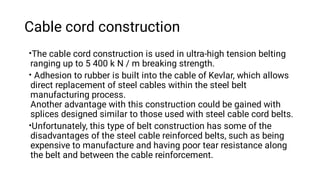 Cable cord construction
•
•
•
The cable cord construction is used in ultra-high tension belting
ranging up to 5 400 k N / m breaking strength.
Adhesion to rubber is built into the cable of Kevlar, which allows
direct replacement of steel cables within the steel belt
manufacturing process.
Another advantage with this construction could be gained with
splices designed similar to those used with steel cable cord belts.
Unfortunately, this type of belt construction has some of the
disadvantages of the steel cable reinforced belts, such as being
expensive to manufacture and having poor tear resistance along
the belt and between the cable reinforcement.
 