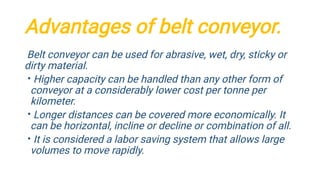 Advantages of belt conveyor.
•
•
•
Belt conveyor can be used for abrasive, wet, dry, sticky or
dirty material.
Higher capacity can be handled than any other form of
conveyor at a considerably lower cost per tonne per
kilometer.
Longer distances can be covered more economically. It
can be horizontal, incline or decline or combination of all.
It is considered a labor saving system that allows large
volumes to move rapidly.
 