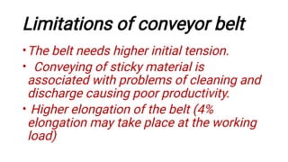Limitations of conveyor belt
•
•
•
The belt needs higher initial tension.
Conveying of sticky material is
associated with problems of cleaning and
discharge causing poor productivity.
Higher elongation of the belt (4%
elongation may take place at the working
load)
 