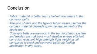 Conclusion
•
•
•
Fabric material is better than steel reinforcement in the
conveyor belts.
The kind of ﬁbre and the type of fabric weave used as the
carcass material depends upon the requirement of the
application.
Conveyor belts are the boon in the transportation system
and textiles are making it much ﬂexible, energy eﬃcient,
corrosion resistant, high strength, light weight as all
compared to steel and conveyor belts are ﬁnding
application in any areas.
 