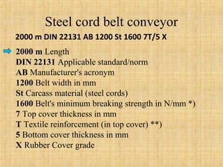 Steel cord belt conveyor 
2000 m DIN 22131 AB 1200 St 1600 7T/5 X 
2000 m Length 
DIN 22131 Applicable standard/norm 
AB Manufacturer's acronym 
1200 Belt width in mm 
St Carcass material (steel cords) 
1600 Belt's minimum breaking strength in N/mm *) 
7 Top cover thickness in mm 
T Textile reinforcement (in top cover) **) 
5 Bottom cover thickness in mm 
X Rubber Cover grade 
 
