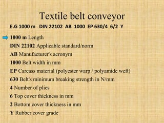 Textile belt conveyor 
E.G 1000 m DIN 22102 AB 1000 EP 630/4 6/2 Y 
1000 m Length 
DIN 22102 Applicable standard/norm 
AB Manufacturer's acronym 
1000 Belt width in mm 
EP Carcass material (polyester warp / polyamide weft) 
630 Belt's minimum breaking strength in N/mm 
4 Number of plies 
6 Top cover thickness in mm 
2 Bottom cover thickness in mm 
Y Rubber cover grade 
 