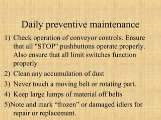 Daily preventive maintenance 
1) Check operation of conveyor controls. Ensure 
that all "STOP" pushbuttons operate properly. 
Also ensure that all limit switches function 
properly 
2) Clean any accumulation of dust 
3) Never touch a moving belt or rotating part. 
4) Keep large lumps of material off belts 
5)Note and mark “frozen” or damaged idlers for 
repair or replacement. 
 