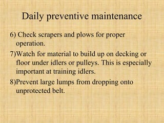 Daily preventive maintenance 
6) Check scrapers and plows for proper 
operation. 
7)Watch for material to build up on decking or 
floor under idlers or pulleys. This is especially 
important at training idlers. 
8)Prevent large lumps from dropping onto 
unprotected belt. 
 