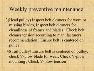 Weekly preventive maintenance 
3)Head pulley) Inspect belt cleaners for worn or 
missing blades, Inspect belt cleaners for 
cleanliness of frames and blades , Check belt 
cleaner tension according to manufacturers 
recommendation , Ensure belt is cantered on 
pulley. 
4)(Tail pulley) Ensure belt is centered on pulley, 
check V-plow blade for wear, Check V-plow 
mounting , Check V-plow tension 
 