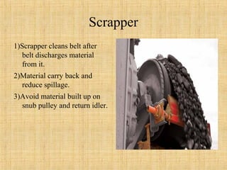 Scrapper 
1)Scrapper cleans belt after 
belt discharges material 
from it. 
2)Material carry back and 
reduce spillage. 
3)Avoid material built up on 
snub pulley and return idler. 
 