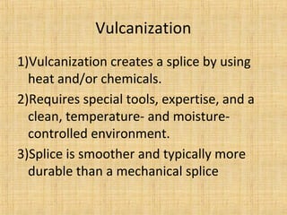 Vulcanization 
1)Vulcanization creates a splice by using 
heat and/or chemicals. 
2)Requires special tools, expertise, and a 
clean, temperature- and moisture-controlled 
environment. 
3)Splice is smoother and typically more 
durable than a mechanical splice 
 