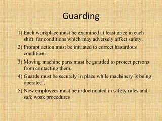 Guarding 
1) Each workplace must be examined at least once in each 
shift for conditions which may adversely affect safety. 
2) Prompt action must be initiated to correct hazardous 
conditions. 
3) Moving machine parts must be guarded to protect persons 
from contacting them. 
4) Guards must be securely in place while machinery is being 
operated . 
5) New employees must be indoctrinated in safety rules and 
safe work procedures 
 