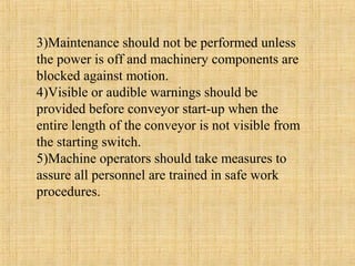 3)Maintenance should not be performed unless 
the power is off and machinery components are 
blocked against motion. 
4)Visible or audible warnings should be 
provided before conveyor start-up when the 
entire length of the conveyor is not visible from 
the starting switch. 
5)Machine operators should take measures to 
assure all personnel are trained in safe work 
procedures. 
 