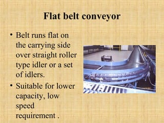 Flat belt conveyor 
• Belt runs flat on 
the carrying side 
over straight roller 
type idler or a set 
of idlers. 
• Suitable for lower 
capacity, low 
speed 
requirement . 
 