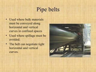 Pipe belts 
• Used where bulk materials 
must be conveyed along 
horizontal and vertical 
curves in confined spaces 
• Used where spillage must be 
avoided. 
• The belt can negotiate tight 
horizontal and vertical 
curves. 
 