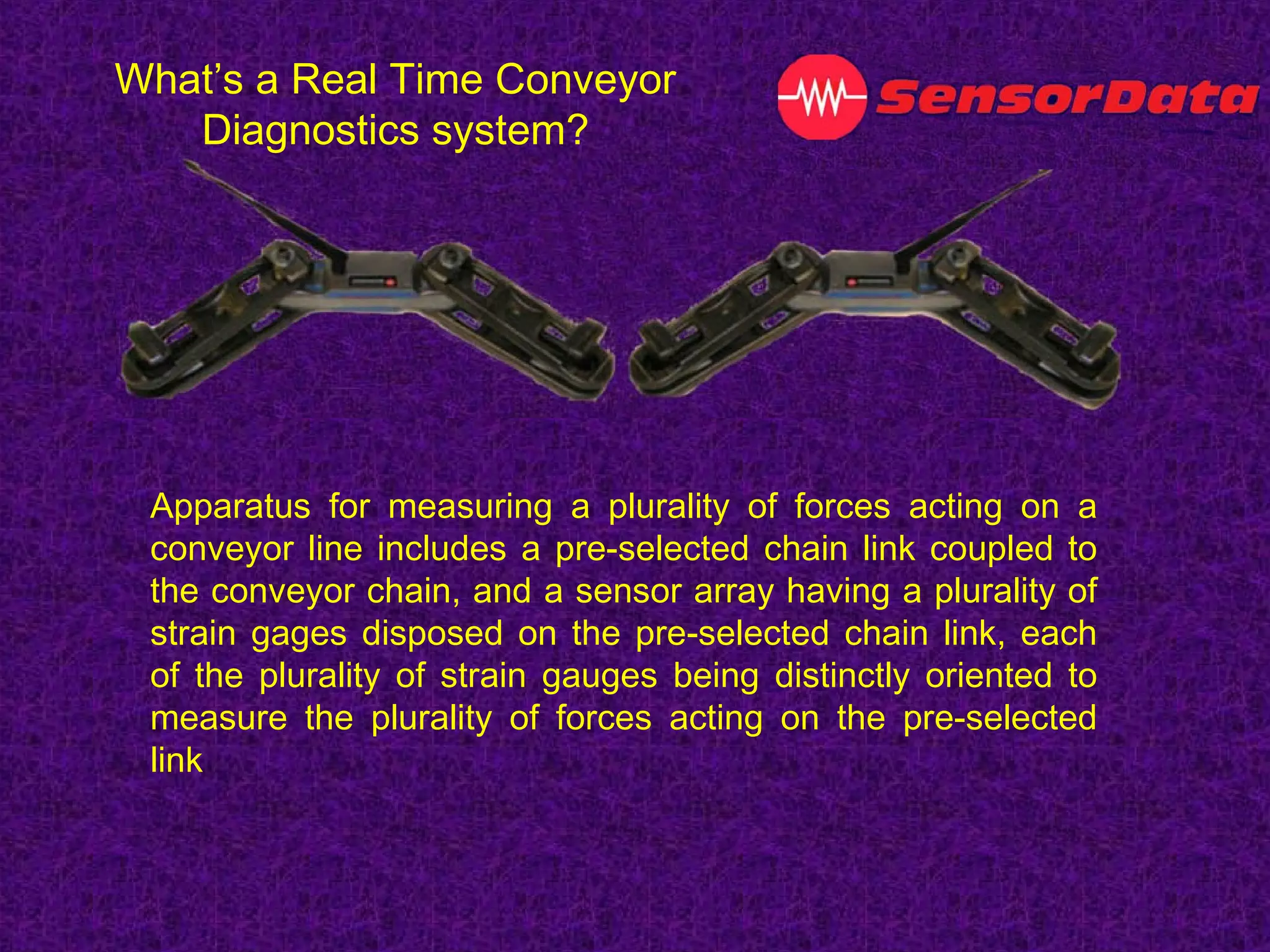 Apparatus for measuring a plurality of forces acting on a
conveyor line includes a pre-selected chain link coupled to
the conveyor chain, and a sensor array having a plurality of
strain gages disposed on the pre-selected chain link, each
of the plurality of strain gauges being distinctly oriented to
measure the plurality of forces acting on the pre-selected
link
What’s a Real Time Conveyor
Diagnostics system?