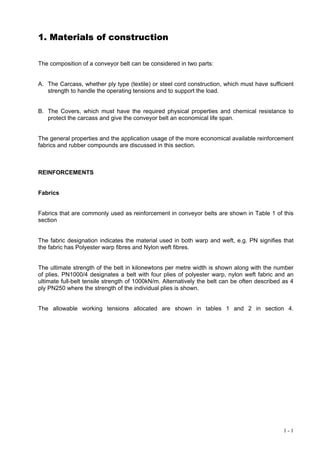 1. Materials of construction

The composition of a conveyor belt can be considered in two parts:


A. The Carcass, whether ply type (textile) or steel cord construction, which must have sufficient
   strength to handle the operating tensions and to support the load.


B. The Covers, which must have the required physical properties and chemical resistance to
   protect the carcass and give the conveyor belt an economical life span.


The general properties and the application usage of the more economical available reinforcement
fabrics and rubber compounds are discussed in this section.



REINFORCEMENTS


Fabrics


Fabrics that are commonly used as reinforcement in conveyor belts are shown in Table 1 of this
section


The fabric designation indicates the material used in both warp and weft, e.g. PN signifies that
the fabric has Polyester warp fibres and Nylon weft fibres.


The ultimate strength of the belt in kilonewtons per metre width is shown along with the number
of plies. PN1000/4 designates a belt with four plies of polyester warp, nylon weft fabric and an
ultimate full-belt tensile strength of 1000kN/m. Alternatively the belt can be often described as 4
ply PN250 where the strength of the individual plies is shown.


The allowable working tensions allocated are shown in tables 1 and 2 in section 4.




                                                                                               1-1
 
