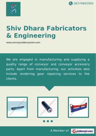 08376805950
A Member of
Shiv Dhara Fabricators
& Engineering
www.conveyoridlersystem.com
We are engaged in manufacturing and supplying a
quality range of conveyor and conveyor accessory
parts. Apart from manufacturing, our activities also
include rendering gear repairing services to the
clients.
 