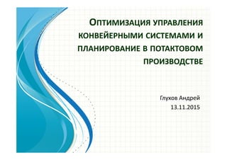 ОПТИМИЗАЦИЯ УПРАВЛЕНИЯ
КОНВЕЙЕРНЫМИ СИСТЕМАМИ И
ПЛАНИРОВАНИЕ В ПОТАКТОВОМ
ПРОИЗВОДСТВЕ
Глухов Андрей
13.11.2015
 