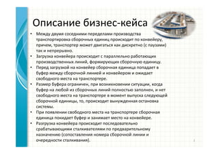 Описание бизнес-кейса
• Между двумя соседними переделами производства
транспортировка сборочных единиц происходит по конвейеру,
причем, транспортер может двигаться как дискретно (с паузами)
так и непрерывно.
• Загрузка конвейера происходит с параллельно работающих
производственных линий, формирующих сборочную единицу.
• Перед загрузкой на конвейер сборочная единица попадает в
буфер между сборочной линией и конвейером и ожидает
свободного места на транспортере.
• Размер буфера ограничен, при возникновении ситуации, когда
буфер на любой из сборочных линий полностью заполнен, и нет
свободного места на транспортере в момент выпуска следующей
сборочной единицы, то, происходит вынужденная остановка
системы.
• При появлении свободного места на транспортере сборочная
единица покидает буфер и занимает место на конвейере.
• Разгрузка конвейера происходит последовательно
срабатывающими сталкивателями по предварительному
назначению (сопоставления номера сборочной линии и
очередности сталкивания). 2
 