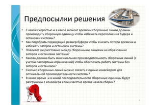 Предпосылки решения
• С какой скоростью и в какой момент времени сборочные линии должны
производить сборочную единицу чтобы избежать переполнения буфера и
остановки системы?
• Как подобрать подходящий размер буфера чтобы снизить потери времени и
избежать заторов и остановок системы?
• Повлияет ли расстояние между сборочными линиями на образование
заторов и остановки системы?
• Какова должна быть максимальная производительность сборочных линий (с
учетом паспортных ограничений) чтобы обеспечить работу системы без
заторов и остановок?
• Сколько сборочных линий можно связать с одним конвейером для
оптимальной производительности системы?
• В какое время и в какой последовательности сборочные единицы будут
разгружены с конвейера если известно время начала сборки?
3
 