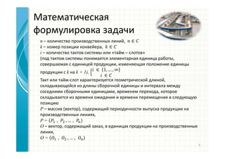 Математическая
формулировка задачи
n – количество производственных линий, ∈
k – номер позиции конвейера, ∈
i – количество тактов системы или «тайм – слотов»
(под тактом системы понимается элементарная единица работы,
совершаемая с единицей продукции, изменяющая положение единицы
продукции с k на k + 1),
	 ∈	 1, … , ∞
	 ∈
Такт или тайм-слот характеризуется геометрической длиной,
складывающейся из длины сборочной единицы и интервала между
соседними сборочными единицами, временем перехода, которое
складывается из времени ожидания и времени перемещения в следующую
позицию
P – массив (вектор), содержащий периодичности выпуска продукции на
производственных линиях,
P = 		, 	, … ,
O – вектор, содержащий заказ, в единицах продукции на производственные
линии,
O = 		, 	, … ,
6
 