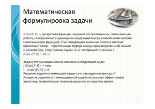 Математическая
формулировка задачи
iCalc(P, O) – дискретная функция, заданная алгоритмически, описывающая
работу, совершаемую с единицами продукции внутри конвейерной системы
(имитационная функция). iCalc возвращает значение 0 если в системе
произошел затор – переполнение буфера между производственной линией
и конвейером, в противном случае iCalc возвращает значение i.
iCalc (P, O) = (0, i)
Задачу оптимизации можно записать в следующем виде:
, →
, > 0
Решение задачи оптимизации сводится к нахождению вектора .
Алгоритм решения оптимизационной задачи использует эффективную
эвристику, позволяющую получать решение за короткое время.
7
 