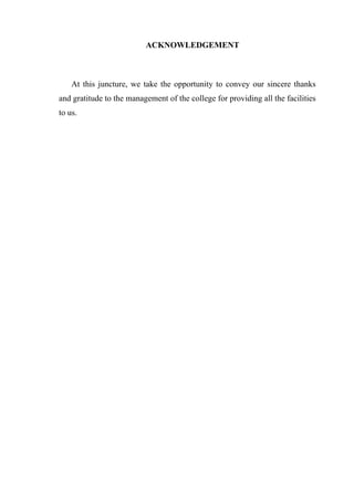 ACKNOWLEDGEMENT
At this juncture, we take the opportunity to convey our sincere thanks
and gratitude to the management of the college for providing all the facilities
to us.
 