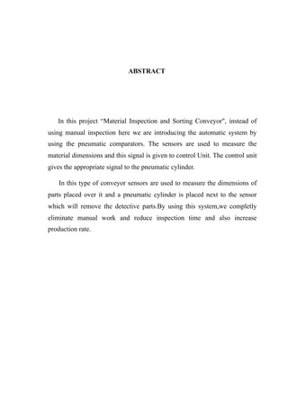 ABSTRACT
In this project “Material Inspection and Sorting Conveyor", instead of
using manual inspection here we are introducing the automatic system by
using the pneumatic comparators. The sensors are used to measure the
material dimensions and this signal is given to control Unit. The control unit
gives the appropriate signal to the pneumatic cylinder.
In this type of conveyor sensors are used to measure the dimensions of
parts placed over it and a pneumatic cylinder is placed next to the sensor
which will remove the detective parts.By using this system,we completly
eliminate manual work and reduce inspection time and also increase
production rate.
 