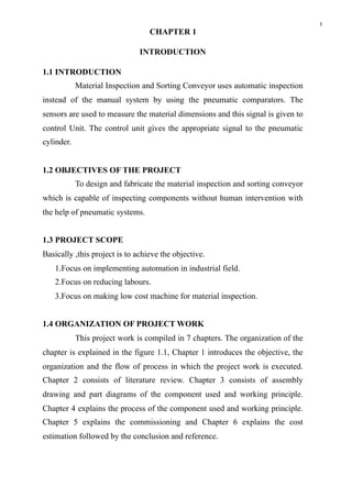 1
CHAPTER 1
INTRODUCTION
1.1 INTRODUCTION
Material Inspection and Sorting Conveyor uses automatic inspection
instead of the manual system by using the pneumatic comparators. The
sensors are used to measure the material dimensions and this signal is given to
control Unit. The control unit gives the appropriate signal to the pneumatic
cylinder.
1.2 OBJECTIVES OF THE PROJECT
To design and fabricate the material inspection and sorting conveyor
which is capable of inspecting components without human intervention with
the help of pneumatic systems.
1.3 PROJECT SCOPE
Basically ,this project is to achieve the objective.
1.Focus on implementing automation in industrial field.
2.Focus on reducing labours.
3.Focus on making low cost machine for material inspection.
1.4 ORGANIZATION OF PROJECT WORK
This project work is compiled in 7 chapters. The organization of the
chapter is explained in the figure 1.1, Chapter 1 introduces the objective, the
organization and the flow of process in which the project work is executed.
Chapter 2 consists of literature review. Chapter 3 consists of assembly
drawing and part diagrams of the component used and working principle.
Chapter 4 explains the process of the component used and working principle.
Chapter 5 explains the commissioning and Chapter 6 explains the cost
estimation followed by the conclusion and reference.
 