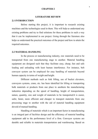4
CHAPTER 2
LITERATURE REVIEW
2.1 INTRODUCTION
Before starting this project, it is important to research existing
machines and the technologies used in them. This will help us understand any
existing problems and try to find solutions for these problems in such a way
that it can be implemented in our project. Going through the literature also
helps us understand the practical outcomes of the project and how to attain the
required outcomes.
2.2 MATERIAL HANDLING
In the process or manufacturing industry, raw materials need to be
transported from one manufacturing stage to another. Material handling
equipment are designed such that they facilitate easy, cheap, fast and safe
loading and unloading with least human interference. For instance, belt
conveyor system can be employed for easy handling of materials beyond
human capacity in terms of weight and height.
Different methods such as fork lifting, use of bucket elevators,
conveyors systems, crane, etc. has been identified for lifting or transporting
bulk materials or products from one place to anothern the manufacturing
industries depending on the speed of handling, height of transportation,
nature, quantity, size and weight of materials to be transported.It is easier,
safer, faster, more efficient and cheaper to transport materials from one
processing stage to another with the aid of material handling equipment
devoid of manual handling.
Handling of materials which is an important factor in manufacturing
is an integral part of facilities design and the efficiency of material handling
equipment add to the performance level of a firm. Conveyor systems are
durable and reliable in materials transportation and warehousing. Based on
 