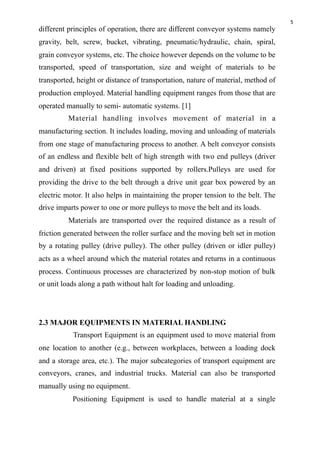 5
different principles of operation, there are different conveyor systems namely
gravity, belt, screw, bucket, vibrating, pneumatic/hydraulic, chain, spiral,
grain conveyor systems, etc. The choice however depends on the volume to be
transported, speed of transportation, size and weight of materials to be
transported, height or distance of transportation, nature of material, method of
production employed. Material handling equipment ranges from those that are
operated manually to semi- automatic systems. [1]
Material handling involves movement of material in a
manufacturing section. It includes loading, moving and unloading of materials
from one stage of manufacturing process to another. A belt conveyor consists
of an endless and flexible belt of high strength with two end pulleys (driver
and driven) at fixed positions supported by rollers.Pulleys are used for
providing the drive to the belt through a drive unit gear box powered by an
electric motor. It also helps in maintaining the proper tension to the belt. The
drive imparts power to one or more pulleys to move the belt and its loads.
Materials are transported over the required distance as a result of
friction generated between the roller surface and the moving belt set in motion
by a rotating pulley (drive pulley). The other pulley (driven or idler pulley)
acts as a wheel around which the material rotates and returns in a continuous
process. Continuous processes are characterized by non-stop motion of bulk
or unit loads along a path without halt for loading and unloading.
2.3 MAJOR EQUIPMENTS IN MATERIAL HANDLING
Transport Equipment is an equipment used to move material from
one location to another (e.g., between workplaces, between a loading dock
and a storage area, etc.). The major subcategories of transport equipment are
conveyors, cranes, and industrial trucks. Material can also be transported
manually using no equipment.
Positioning Equipment is used to handle material at a single
 